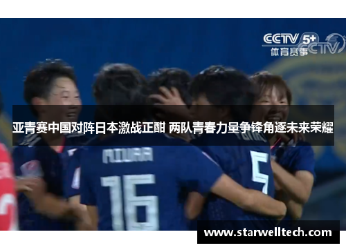 亚青赛中国对阵日本激战正酣 两队青春力量争锋角逐未来荣耀